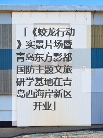 《蛟龙行动》实景片场暨青岛东方影都国防主题文旅研学基地在青岛西海岸新区开业