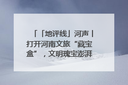 「地评线」河声丨打开河南文旅“藏宝盒”，文明瑰宝澎湃发展“豫动能”
