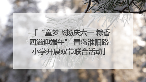 “童梦飞扬庆六一 粽香四溢迎端午” 青岛淮阳路小学开展双节联合活动