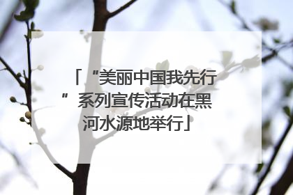 “美丽中国我先行”系列宣传活动在黑河水源地举行