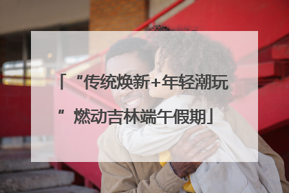 “传统焕新+年轻潮玩”燃动吉林端午假期