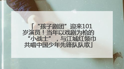 “孩子剧团”迎来101岁演员！当年以戏剧为枪的“小战士”，与江城红领巾共唱中国少年先锋队队歌