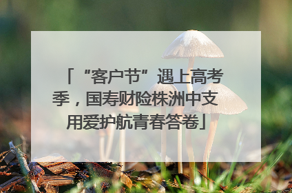 “客户节”遇上高考季，国寿财险株洲中支用爱护航青春答卷