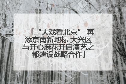 “大戏看北京” 再添京南新地标 大兴区与开心麻花开启演艺之都建设战略合作