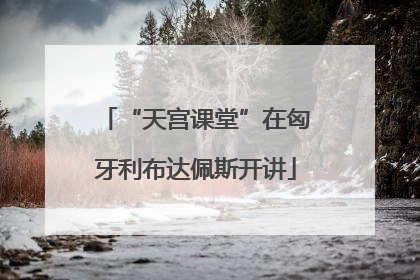 “天宫课堂”在匈牙利布达佩斯开讲