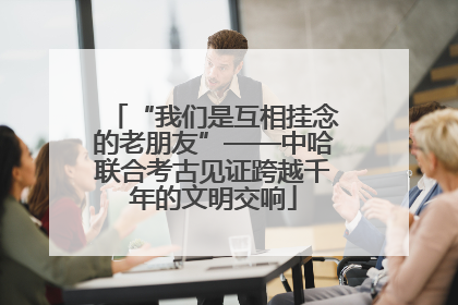 “我们是互相挂念的老朋友”——中哈联合考古见证跨越千年的文明交响