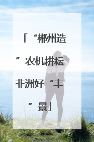 “郴州造”农机耕耘非洲好“丰”景