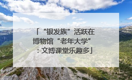 “银发族”活跃在博物馆“老年大学”：文博课堂乐趣多