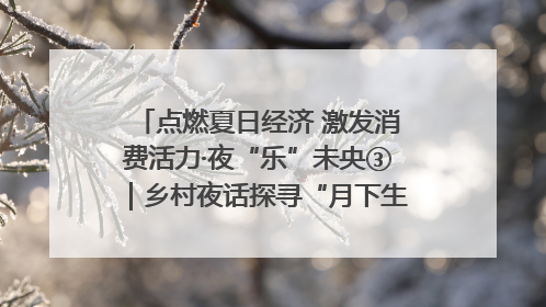点燃夏日经济 激发消费活力·夜“乐”未央③｜乡村夜话探寻“月下生金”的“共富密码”