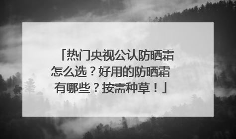 热门央视公认防晒霜怎么选？好用的防晒霜有哪些？按需种草！