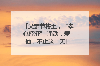 父亲节将至，“孝心经济” 涌动：爱他，不止这一天