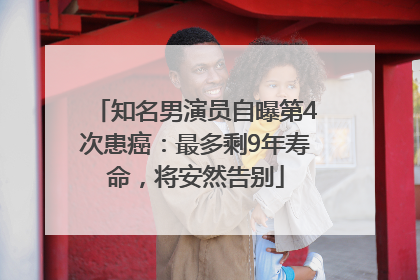 知名男演员自曝第4次患癌：最多剩9年寿命，将安然告别