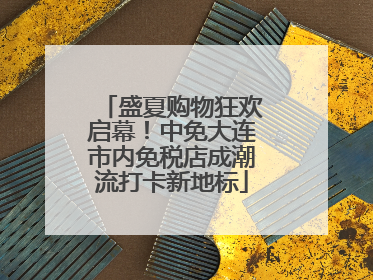 盛夏购物狂欢启幕！中免大连市内免税店成潮流打卡新地标