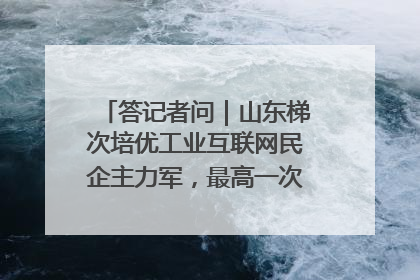答记者问｜山东梯次培优工业互联网民企主力军，最高一次性奖补500万元