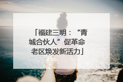 福建三明：“青城合伙人”促革命老区焕发新活力