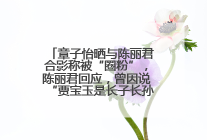 章子怡晒与陈丽君合影称被“圈粉”，陈丽君回应，曾因说“贾宝玉是长子长孙”惹争议