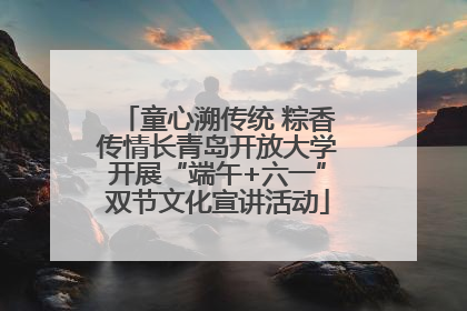 童心溯传统 粽香传情长青岛开放大学开展“端午+六一”双节文化宣讲活动
