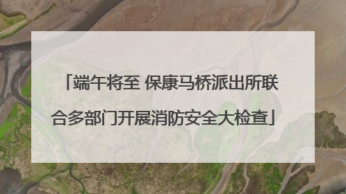 端午将至 保康马桥派出所联合多部门开展消防安全大检查