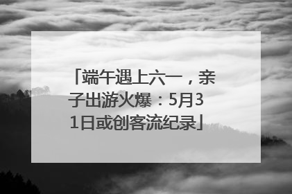 端午遇上六一，亲子出游火爆：5月31日或创客流纪录