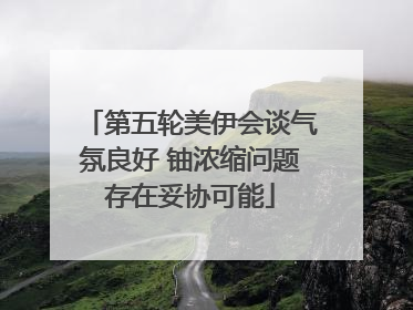 第五轮美伊会谈气氛良好 铀浓缩问题存在妥协可能
