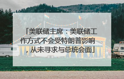美联储主席：美联储工作方式不会受特朗普影响，从未寻求与总统会面