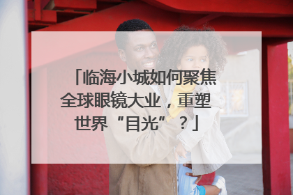 临海小城如何聚焦全球眼镜大业，重塑世界“目光”？