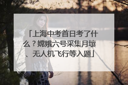 上海中考首日考了什么？嫦娥六号采集月壤、无人机飞行等入题