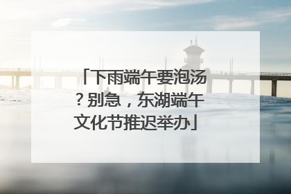 下雨端午要泡汤？别急，东湖端午文化节推迟举办