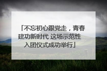 不忘初心跟党走，青春建功新时代 这场示范性入团仪式成功举行