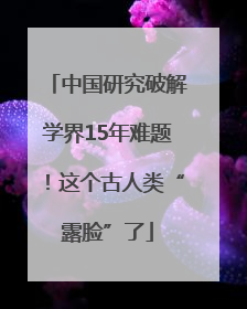 中国研究破解学界15年难题！这个古人类“露脸”了