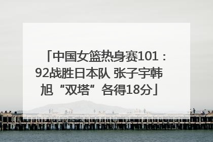 中国女篮热身赛101∶92战胜日本队 张子宇韩旭“双塔”各得18分