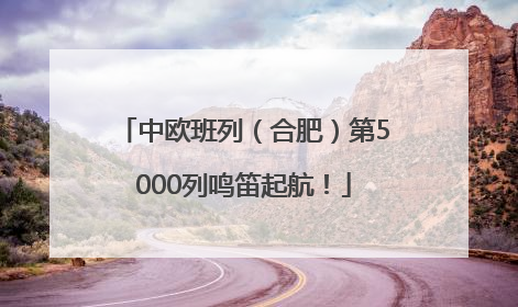 中欧班列（合肥）第5000列鸣笛起航！