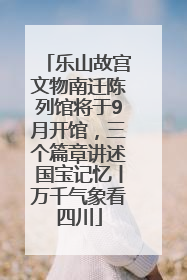乐山故宫文物南迁陈列馆将于9月开馆，三个篇章讲述国宝记忆丨万千气象看四川