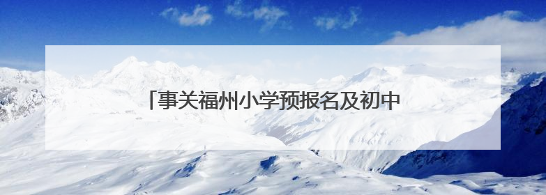 事关福州小学预报名及初中招生！家长操作指南发布→