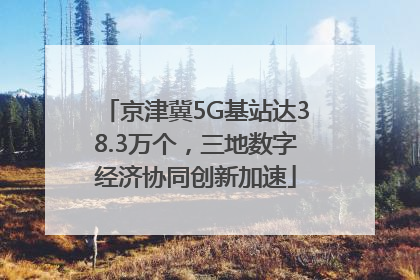 京津冀5G基站达38.3万个，三地数字经济协同创新加速