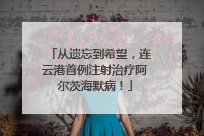 从遗忘到希望，连云港首例注射治疗阿尔茨海默病！