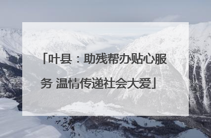 叶县：助残帮办贴心服务 温情传递社会大爱