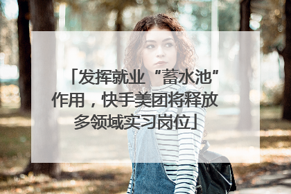 发挥就业“蓄水池”作用，快手美团将释放多领域实习岗位