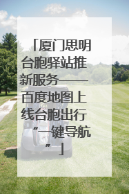 厦门思明台胞驿站推新服务——百度地图上线台胞出行“一键导航”
