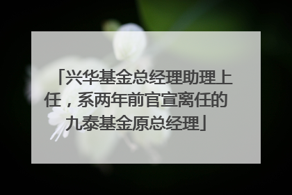 兴华基金总经理助理上任，系两年前官宣离任的九泰基金原总经理