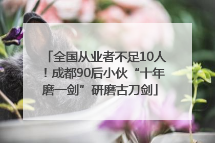 全国从业者不足10人！成都90后小伙“十年磨一剑”研磨古刀剑