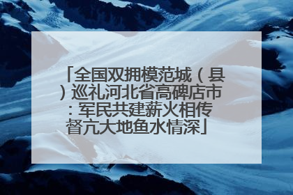 全国双拥模范城（县）巡礼河北省高碑店市：军民共建薪火相传 督亢大地鱼水情深