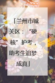 兰州市城关区：“硬核”护考，助考生追梦成真