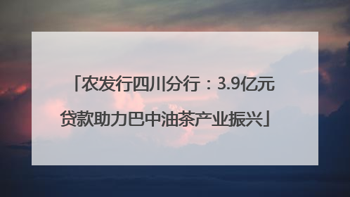 农发行四川分行：3.9亿元贷款助力巴中油茶产业振兴
