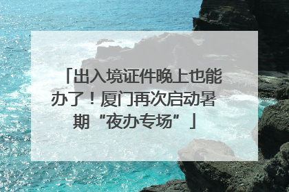 出入境证件晚上也能办了！厦门再次启动暑期“夜办专场”