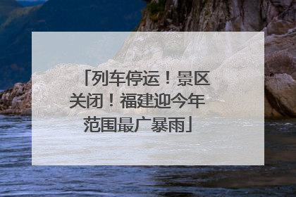 列车停运！景区关闭！福建迎今年范围最广暴雨