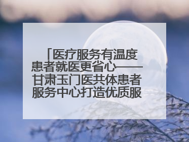 医疗服务有温度 患者就医更省心——甘肃玉门医共体患者服务中心打造优质服务新名片