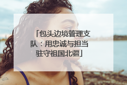 包头边境管理支队：用忠诚与担当驻守祖国北疆