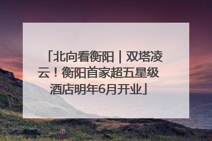 北向看衡阳｜双塔凌云！衡阳首家超五星级酒店明年6月开业