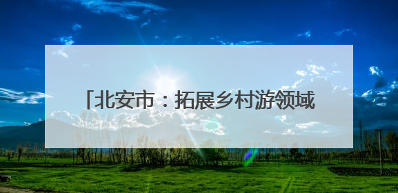 北安市：拓展乡村游领域 提供“微度假”场所